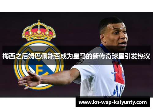 梅西之后姆巴佩能否成为皇马的新传奇球星引发热议