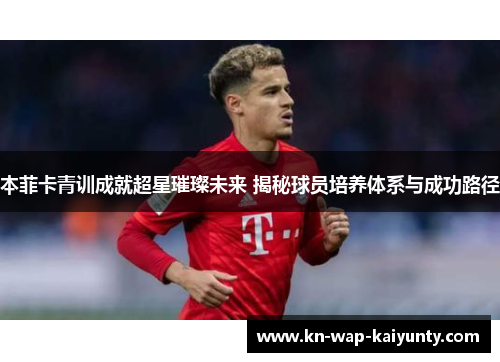 本菲卡青训成就超星璀璨未来 揭秘球员培养体系与成功路径