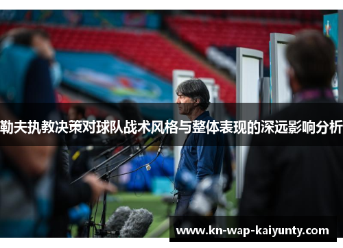 勒夫执教决策对球队战术风格与整体表现的深远影响分析