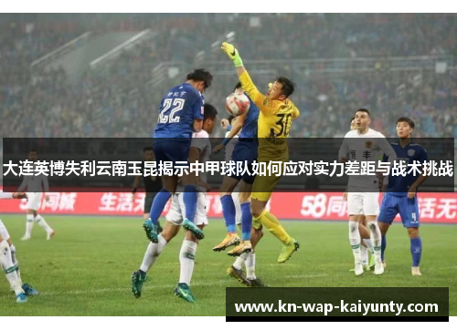 大连英博失利云南玉昆揭示中甲球队如何应对实力差距与战术挑战