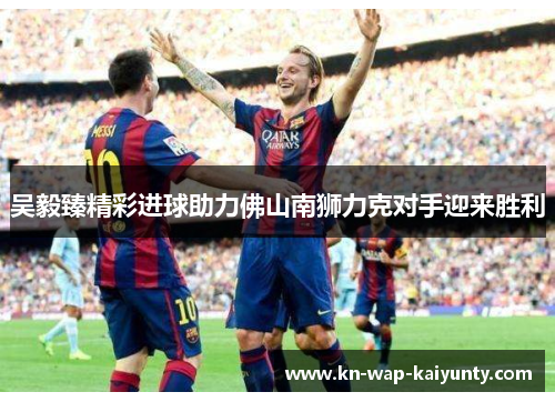 吴毅臻精彩进球助力佛山南狮力克对手迎来胜利