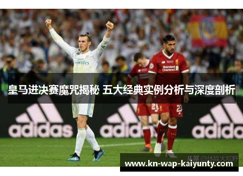 皇马进决赛魔咒揭秘 五大经典实例分析与深度剖析