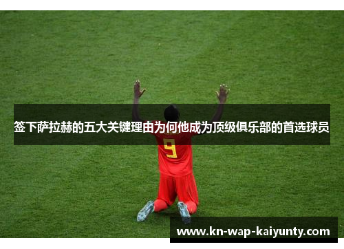 签下萨拉赫的五大关键理由为何他成为顶级俱乐部的首选球员