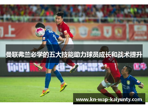 曼联弗兰必学的五大技能助力球员成长和战术提升 曼联弗兰必学的五大技能助力球员成长和战术提升