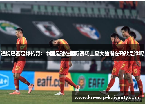 透视巴西足球传奇:中国足球在国际赛场上最大的潜在劲敌是谁呢 透视巴西足球传奇:中国足球在国际赛场上最大的潜在劲敌是谁呢