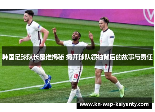 韩国足球队长是谁揭秘 揭开球队领袖背后的故事与责任