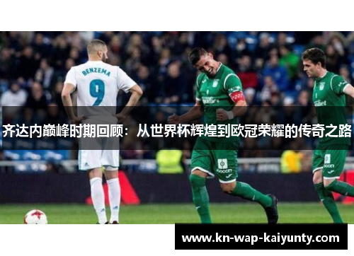 齐达内巅峰时期回顾：从世界杯辉煌到欧冠荣耀的传奇之路