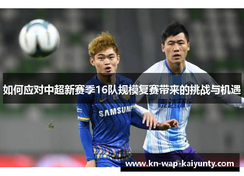 如何应对中超新赛季16队规模复赛带来的挑战与机遇