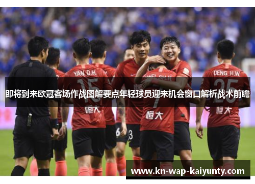 即将到来欧冠客场作战图解要点年轻球员迎来机会窗口解析战术前瞻