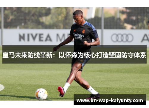 皇马未来防线革新：以怀森为核心打造坚固防守体系