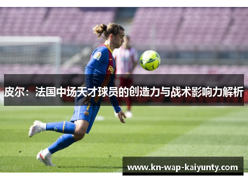 皮尔：法国中场天才球员的创造力与战术影响力解析