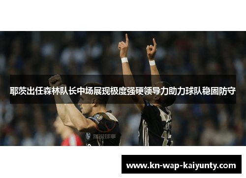 耶茨出任森林队长中场展现极度强硬领导力助力球队稳固防守