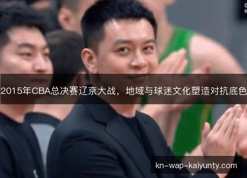 2015年CBA总决赛辽京大战，地域与球迷文化塑造对抗底色